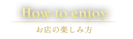 How to enjoy お店の楽しみ方